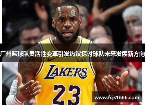 广州篮球队灵活性变革引发热议探讨球队未来发展新方向