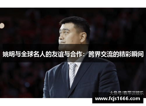 姚明与全球名人的友谊与合作：跨界交流的精彩瞬间