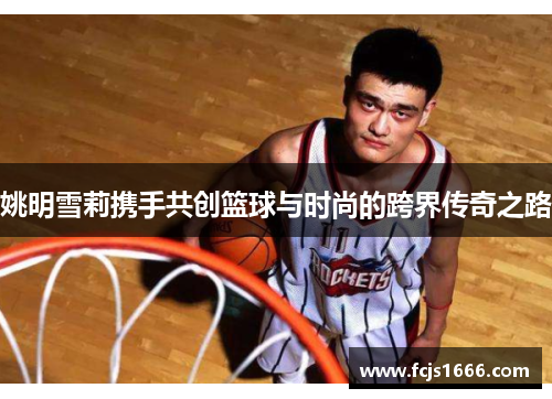 姚明雪莉携手共创篮球与时尚的跨界传奇之路