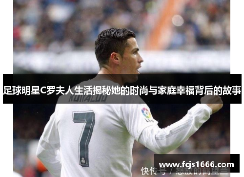 足球明星C罗夫人生活揭秘她的时尚与家庭幸福背后的故事